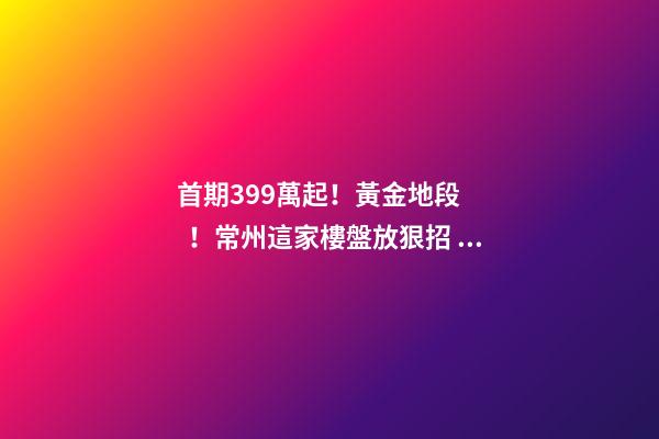 首期3.99萬起！黃金地段！常州這家樓盤放狠招，長三角都沸騰了